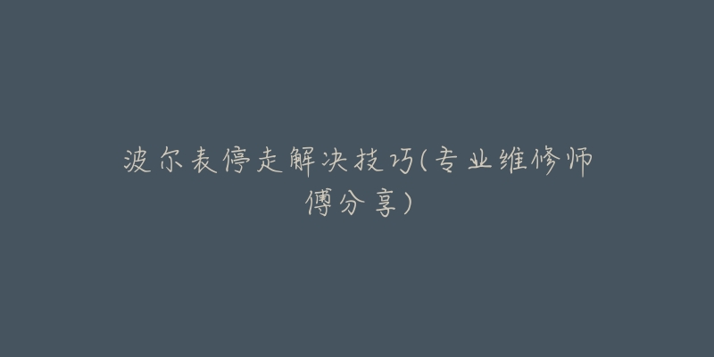 波尔表停走解决技巧(专业维修师傅分享)-名表号 波尔表停走解决技巧(专业维修师傅分享)