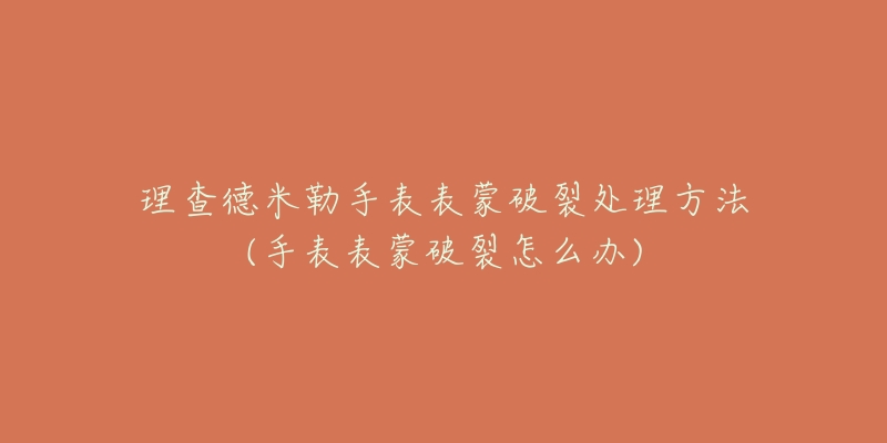 理查德米勒手表表蒙破裂处理方法(手表表蒙破裂怎么办)-名表号 理查德米勒手表表蒙破裂处理方法(手表表蒙破裂怎么办)