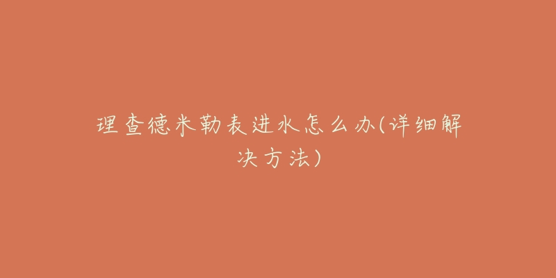 理查德米勒表进水怎么办(详细解决方法)-名表号 理查德米勒表进水怎么办(详细解决方法)