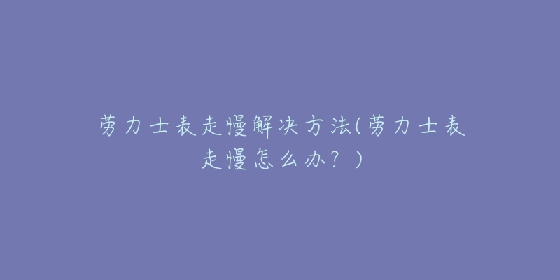 劳力士表走慢解决方法(劳力士表走慢怎么办?)-名表号 劳力士表走慢解决方法(劳力士表走慢怎么办?)