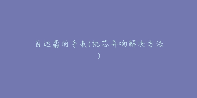 百达翡丽手表(机芯异响解决方法)-名表号 百达翡丽手表(机芯异响解决方法)