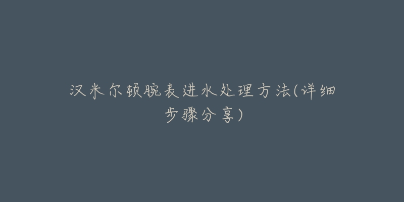 汉米尔顿腕表进水处理方法(详细步骤分享)-名表号 汉米尔顿腕表进水处理方法(详细步骤分享)
