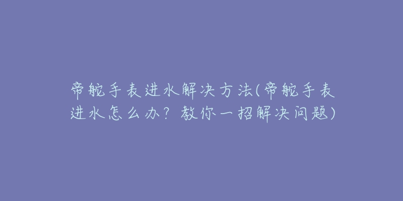 帝舵手表进水解决方法(帝舵手表进水怎么办?教你一招解决问题)-名表号 帝舵手表进水解决方法(帝舵手表进水怎么办?教你一招解决问题)