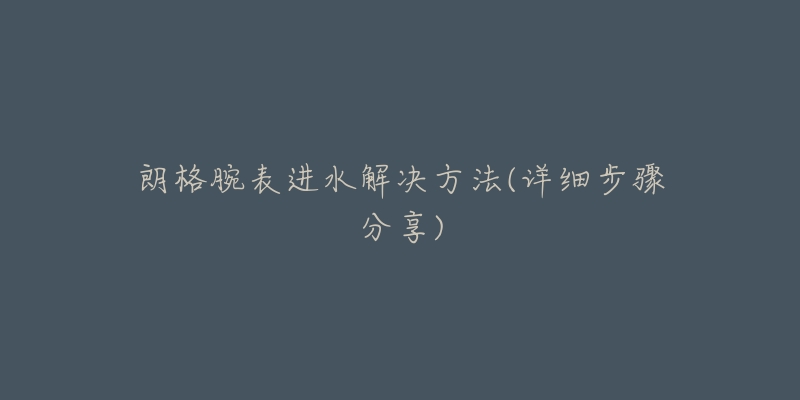 朗格腕表进水解决方法(详细步骤分享)-名表号 朗格腕表进水解决方法(详细步骤分享)