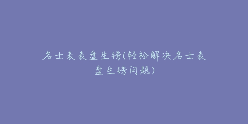 名士表表盘生锈(轻松解决名士表盘生锈问题)-名表号 名士表表盘生锈(轻松解决名士表盘生锈问题)