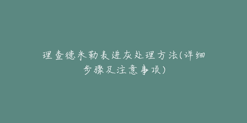 理查德米勒表进灰处理方法(详细步骤及注意事项)-名表号 理查德米勒表进灰处理方法(详细步骤及注意事项)
