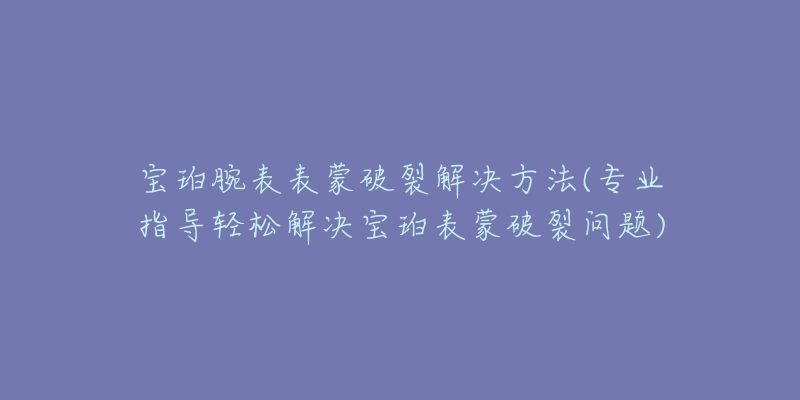 宝珀腕表表蒙破裂解决方法(专业指导轻松解决宝珀表蒙破裂问题)-名表号 宝珀腕表表蒙破裂解决方法(专业指导轻松解决宝珀表蒙破裂问题)