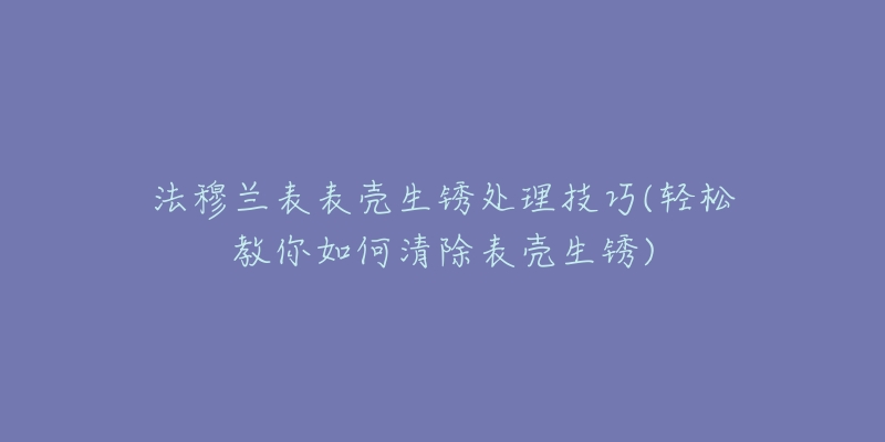 法穆兰表表壳生锈处理技巧(轻松教你如何清除表壳生锈)-名表号 法穆兰表表壳生锈处理技巧(轻松教你如何清除表壳生锈)