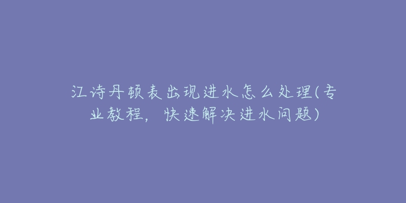 江诗丹顿表出现进水怎么处理(专业教程,快速解决进水问题)-名表号 江诗丹顿表出现进水怎么处理(专业教程,快速解决进水问题)