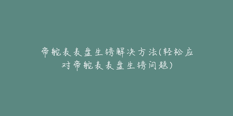 帝舵表表盘生锈解决方法(轻松应对帝舵表表盘生锈问题)-名表号 帝舵表表盘生锈解决方法(轻松应对帝舵表表盘生锈问题)