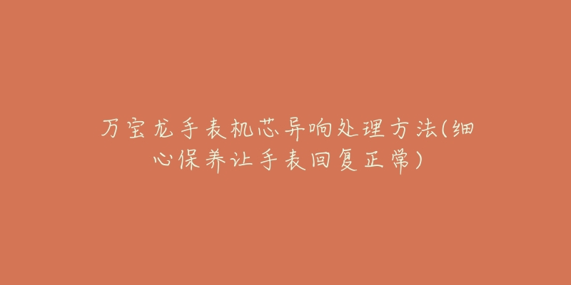 万宝龙手表机芯异响处理方法(细心保养让手表回复正常)-名表号 万宝龙手表机芯异响处理方法(细心保养让手表回复正常)
