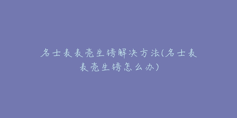 名士表表壳生锈解决方法(名士表表壳生锈怎么办)-名表号 名士表表壳生锈解决方法(名士表表壳生锈怎么办)