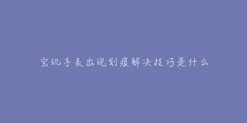 宝玑手表出现划痕解决技巧是什么-名表号 宝玑手表出现划痕解决技巧是什么