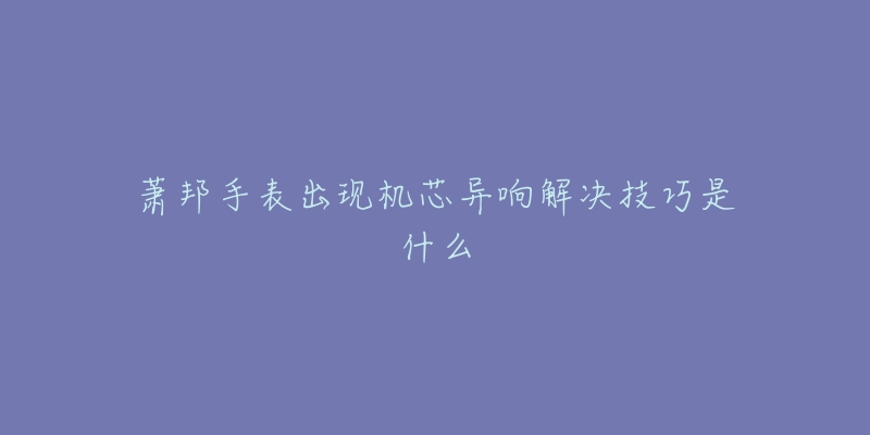 萧邦手表出现机芯异响解决技巧是什么-名表号 萧邦手表出现机芯异响解决技巧是什么
