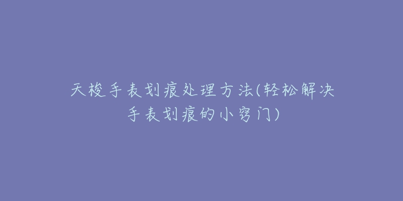 天梭手表划痕处理方法(轻松解决手表划痕的小窍门)-名表号 天梭手表划痕处理方法(轻松解决手表划痕的小窍门)