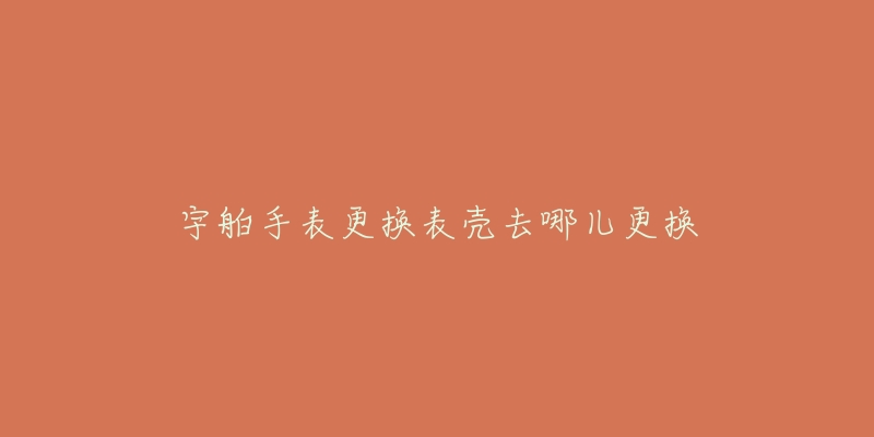 宇舶手表更换表壳去哪儿更换-名表号 宇舶手表更换表壳去哪儿更换