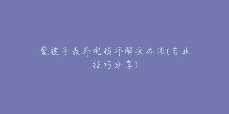 爱彼手表外观损坏解决办法(专业技巧分享)-名表号 爱彼手表外观损坏解决办法(专业技巧分享)