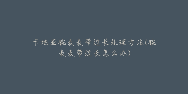 卡地亚腕表表带过长处理方法(腕表表带过长怎么办)-名表号 卡地亚腕表表带过长处理方法(腕表表带过长怎么办)