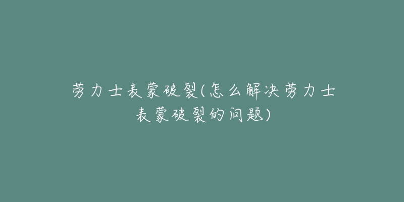 劳力士表蒙破裂(怎么解决劳力士表蒙破裂的问题)