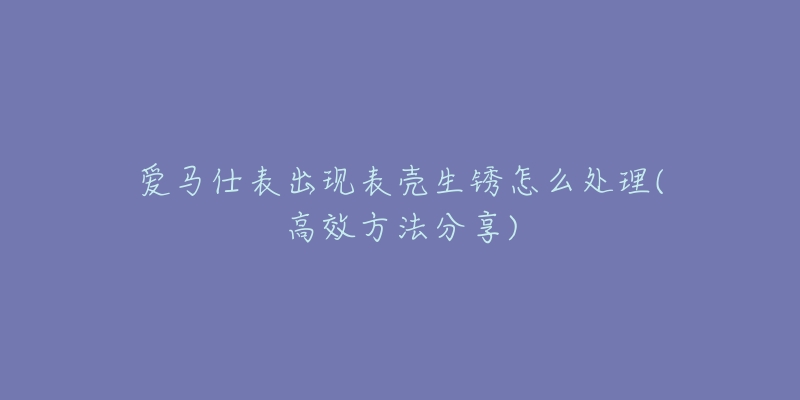 爱马仕表出现表壳生锈怎么处理(高效方法分享)