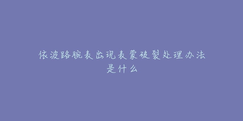 依波路腕表出现表蒙破裂处理办法是什么-名表号 依波路腕表出现表蒙破裂处理办法是什么