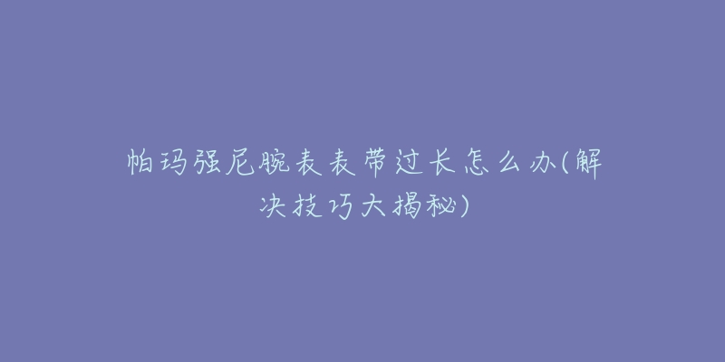 帕玛强尼腕表表带过长怎么办(解决技巧大揭秘)-名表号 帕玛强尼腕表表带过长怎么办(解决技巧大揭秘)