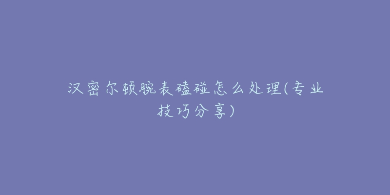 汉密尔顿腕表磕碰怎么处理(专业技巧分享)-名表号 汉密尔顿腕表磕碰怎么处理(专业技巧分享)