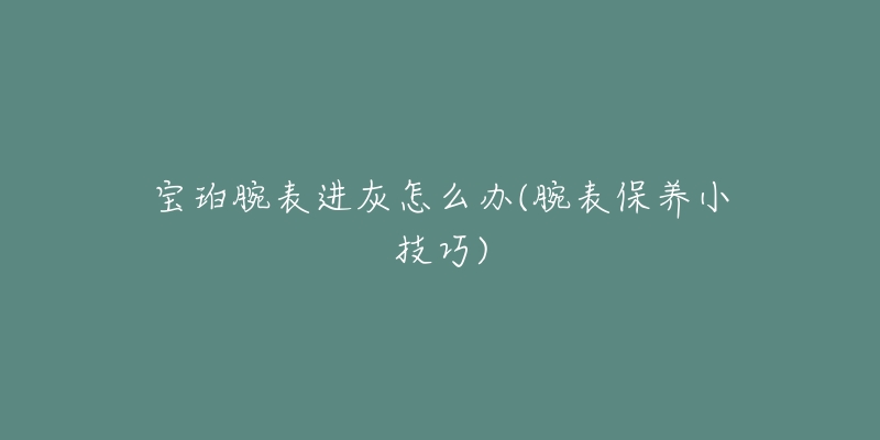 宝珀腕表进灰怎么办(腕表保养小技巧)