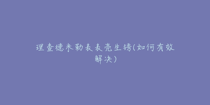 理查德米勒表表壳生锈(如何有效解决)-名表号 理查德米勒表表壳生锈(如何有效解决)