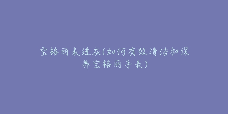 宝格丽表进灰(如何有效清洁和保养宝格丽手表)