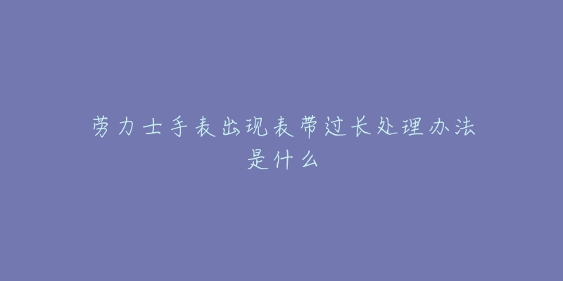 劳力士手表出现表带过长处理办法是什么-名表号 劳力士手表出现表带过长处理办法是什么