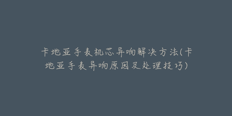 卡地亚手表机芯异响解决方法(卡地亚手表异响原因及处理技巧)-名表号 卡地亚手表机芯异响解决方法(卡地亚手表异响原因及处理技巧)