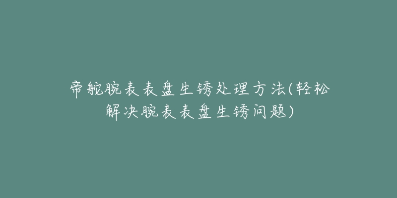 帝舵腕表表盘生锈处理方法(轻松解决腕表表盘生锈问题)-名表号 帝舵腕表表盘生锈处理方法(轻松解决腕表表盘生锈问题)