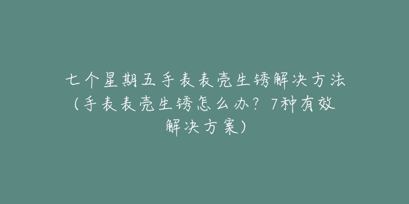 七个星期五手表表壳生锈解决方法(手表表壳生锈怎么办?7种有效解决方案)-名表号 七个星期五手表表壳生锈解决方法(手表表壳生锈怎么办?7种有效解决方案)