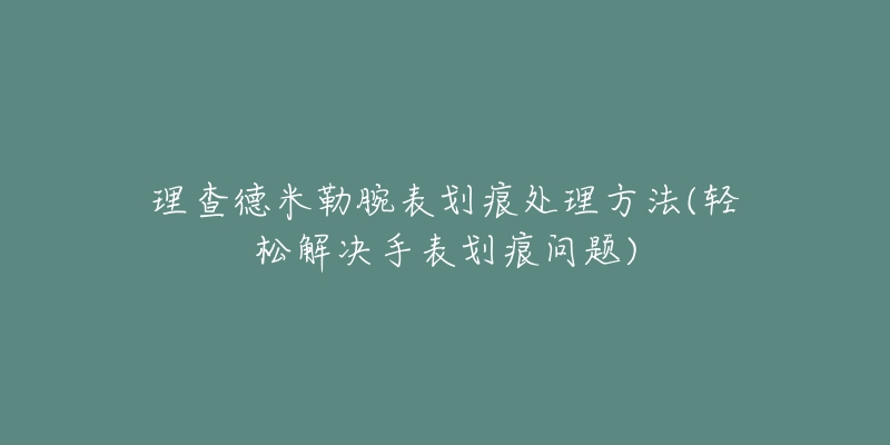 理查德米勒腕表划痕处理方法(轻松解决手表划痕问题)-名表号 理查德米勒腕表划痕处理方法(轻松解决手表划痕问题)