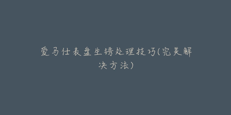爱马仕表盘生锈处理技巧(完美解决方法)-名表号 爱马仕表盘生锈处理技巧(完美解决方法)