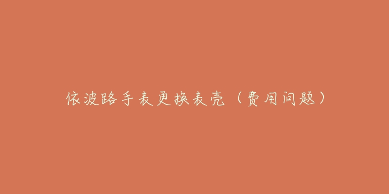 依波路手表更换表壳(费用问题)-名表号 依波路手表更换表壳(费用问题)