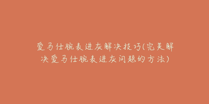 爱马仕腕表进灰解决技巧(完美解决爱马仕腕表进灰问题的方法)-名表号 爱马仕腕表进灰解决技巧(完美解决爱马仕腕表进灰问题的方法)