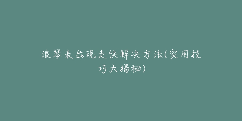 浪琴表出现走快解决方法(实用技巧大揭秘)-名表号 浪琴表出现走快解决方法(实用技巧大揭秘)
