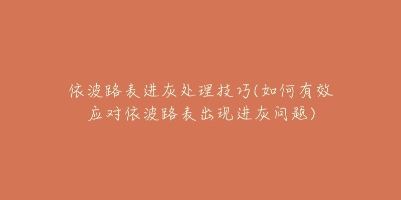 依波路表进灰处理技巧(如何有效应对依波路表出现进灰问题)-名表号 依波路表进灰处理技巧(如何有效应对依波路表出现进灰问题)