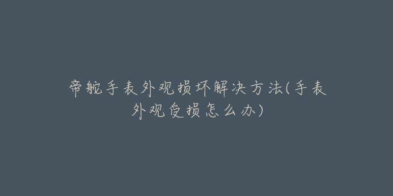 帝舵手表外观损坏解决方法(手表外观受损怎么办)-名表号 帝舵手表外观损坏解决方法(手表外观受损怎么办)