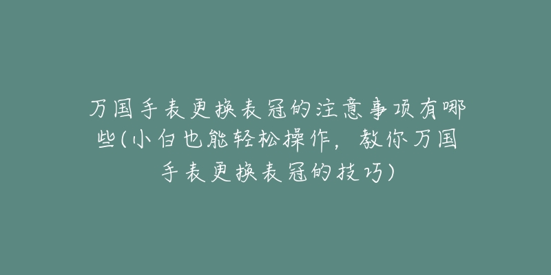 万国手表更换表冠的注意事项有哪些(小白也能轻松操作,教你万国手表更换表冠的技巧)-名表号 万国手表更换表冠的注意事项有哪些(小白也能轻松操作,教你万国手表更换表冠的技巧)
