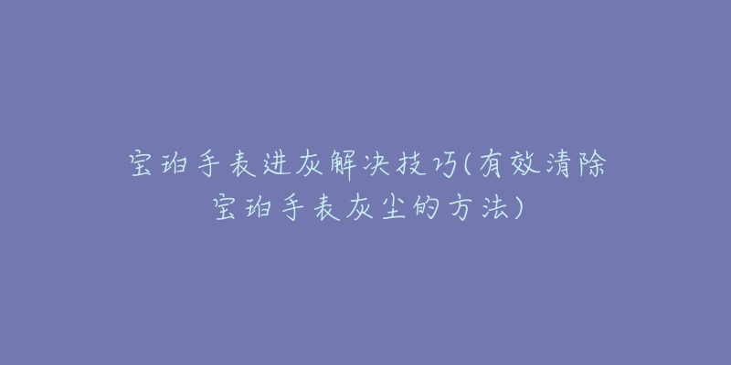 宝珀手表进灰解决技巧(有效清除宝珀手表灰尘的方法)-名表号 宝珀手表进灰解决技巧(有效清除宝珀手表灰尘的方法)