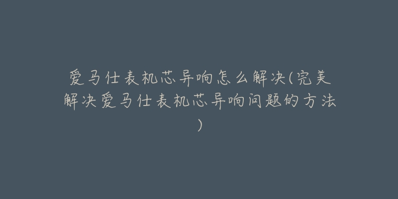 爱马仕表机芯异响怎么解决(完美解决爱马仕表机芯异响问题的方法)-名表号 爱马仕表机芯异响怎么解决(完美解决爱马仕表机芯异响问题的方法)