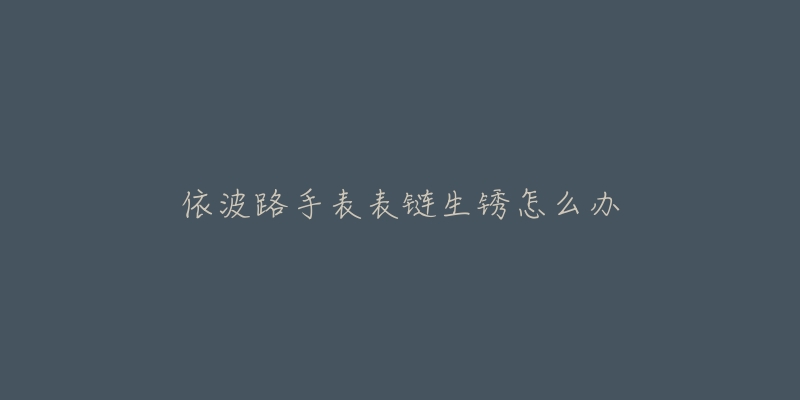 依波路手表表链生锈怎么办-名表号 依波路手表表链生锈怎么办