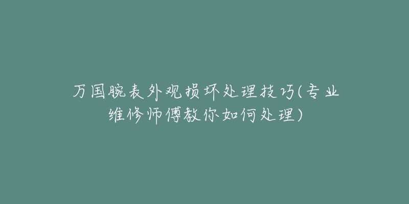 万国腕表外观损坏处理技巧(专业维修师傅教你如何处理)-名表号 万国腕表外观损坏处理技巧(专业维修师傅教你如何处理)