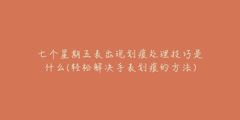 七个星期五表出现划痕处理技巧是什么(轻松解决手表划痕的方法)-名表号 七个星期五表出现划痕处理技巧是什么(轻松解决手表划痕的方法)