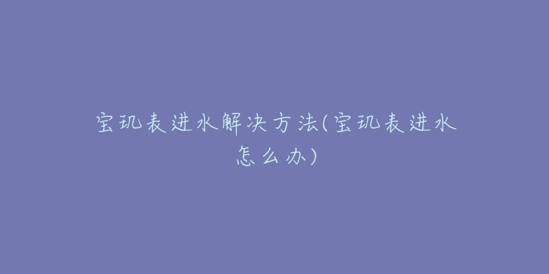 宝玑表进水解决方法(宝玑表进水怎么办)-名表号 宝玑表进水解决方法(宝玑表进水怎么办)
