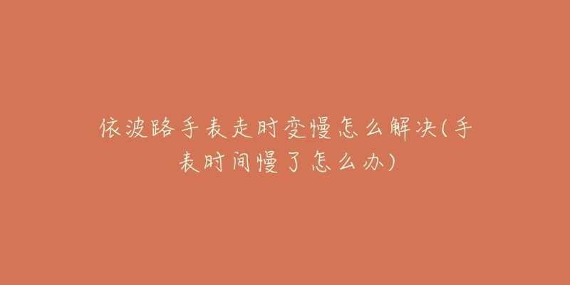 依波路手表走时变慢怎么解决(手表时间慢了怎么办)-名表号 依波路手表走时变慢怎么解决(手表时间慢了怎么办)