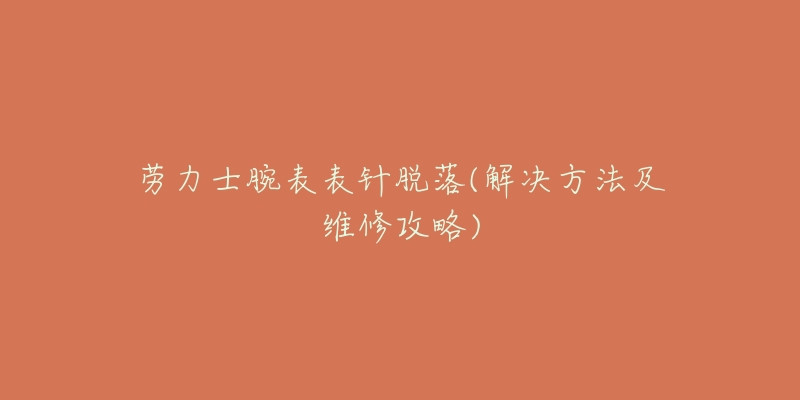 劳力士腕表表针脱落(解决方法及维修攻略)-名表号 劳力士腕表表针脱落(解决方法及维修攻略)